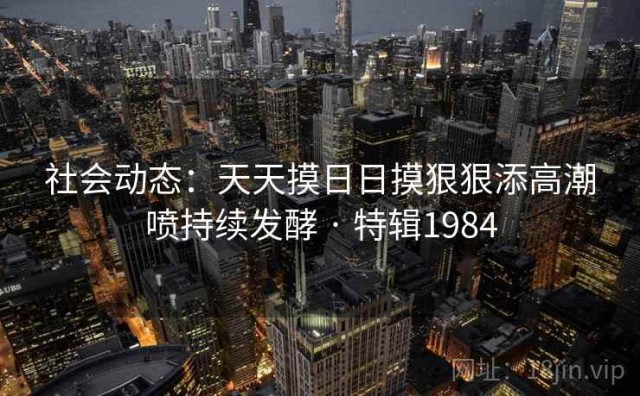 社会动态：天天摸日日摸狠狠添高潮喷持续发酵 · 特辑1984