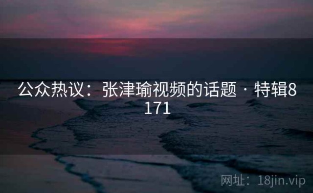 公众热议：张津瑜视频的话题 · 特辑8171