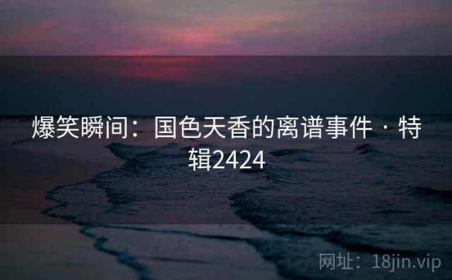 爆笑瞬间：国色天香的离谱事件 · 特辑2424