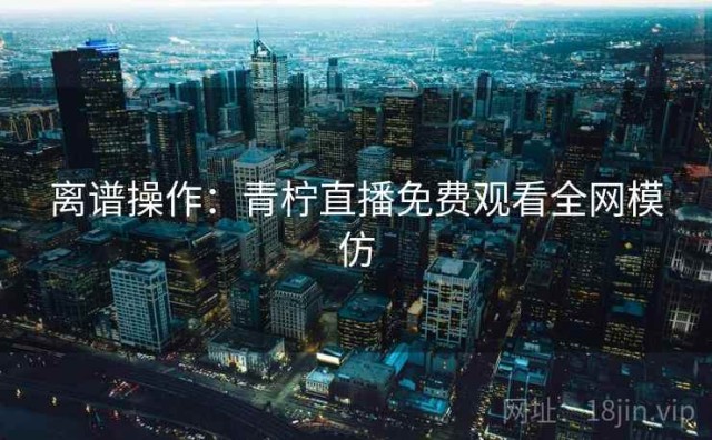 离谱操作：青柠直播免费观看全网模仿