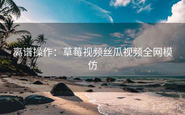 离谱操作：草莓视频丝瓜视频全网模仿