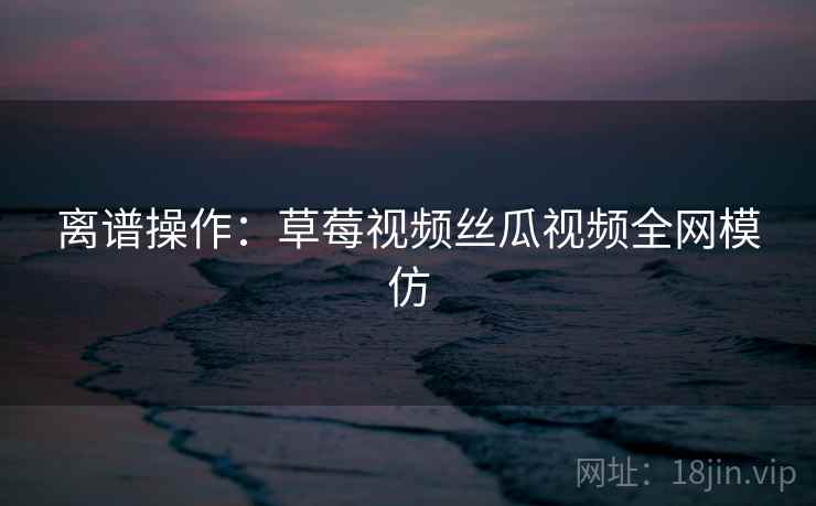 离谱操作：草莓视频丝瓜视频全网模仿