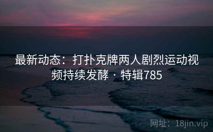 最新动态：打扑克牌两人剧烈运动视频持续发酵 · 特辑785