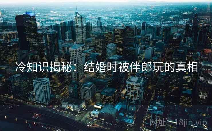 冷知识揭秘：结婚时被伴郎玩的真相