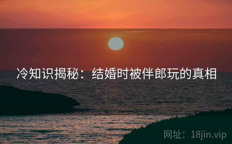 冷知识揭秘：结婚时被伴郎玩的真相