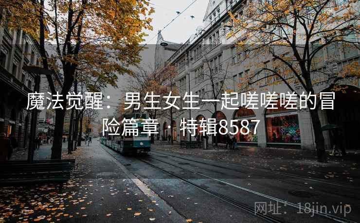 魔法觉醒：男生女生一起嗟嗟嗟的冒险篇章 · 特辑8587