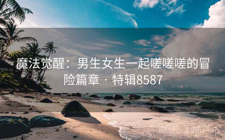 魔法觉醒：男生女生一起嗟嗟嗟的冒险篇章 · 特辑8587