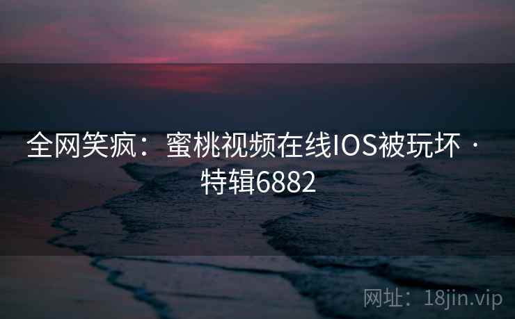 全网笑疯：蜜桃视频在线IOS被玩坏 · 特辑6882