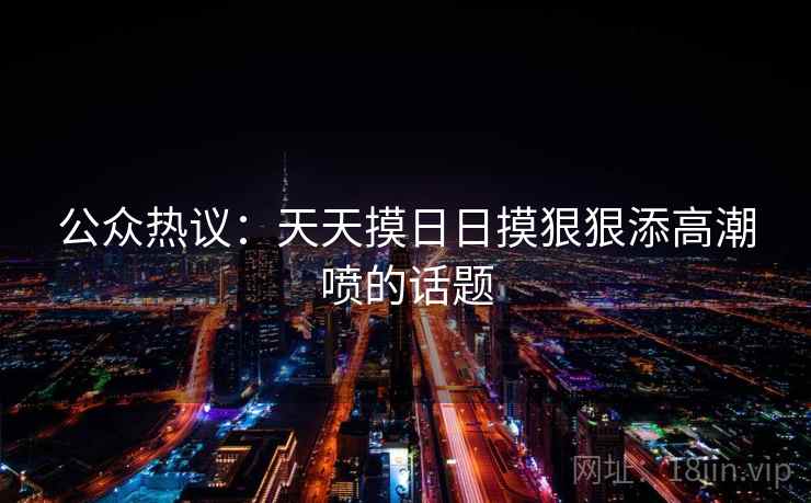公众热议:天天摸日日摸狠狠添高潮喷的话题 公众热议:天天摸日日摸狠狠添高潮喷的话题
