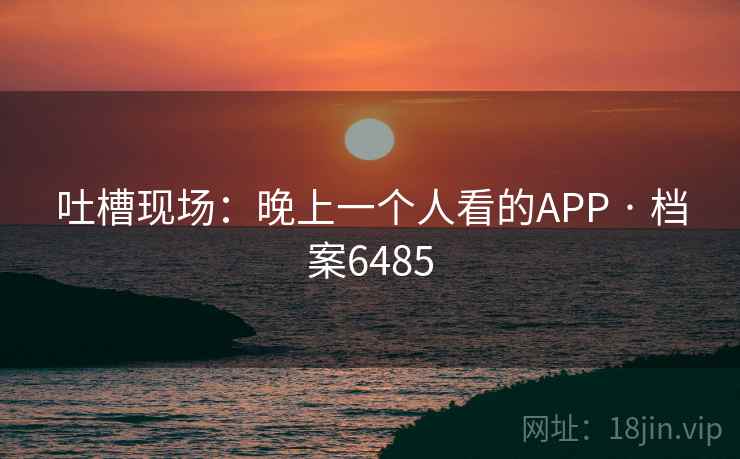 吐槽现场:晚上一个人看的APP · 档案6485 吐槽现场:晚上一个人看的APP · 档案6485