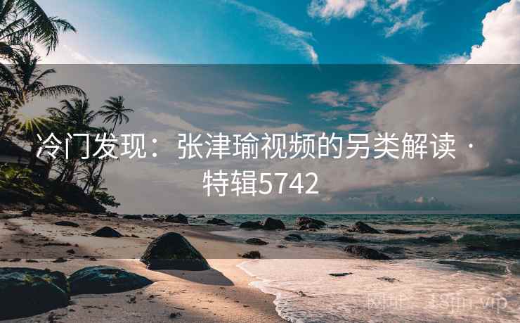 冷门发现：张津瑜视频的另类解读 · 特辑5742
