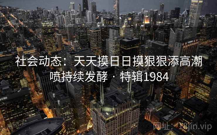 社会动态：天天摸日日摸狠狠添高潮喷持续发酵 · 特辑1984